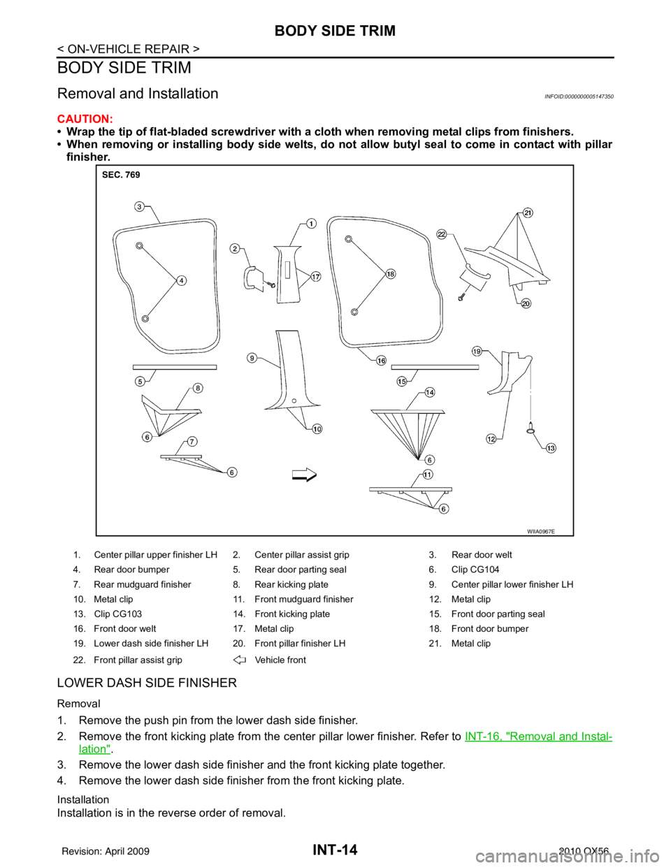 INFINITI QX56 2010  Factory Repair Manual INT-14
< ON-VEHICLE REPAIR >
BODY SIDE TRIM
BODY SIDE TRIM
Removal and InstallationINFOID:0000000005147350
CAUTION:
• Wrap the tip of flat-bladed screwdriver with a cloth when removing metal clips f