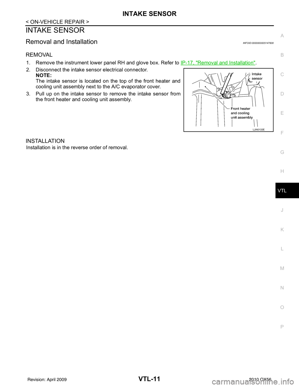 INFINITI QX56 2010 Factory Service Manual INTAKE SENSORVTL-11
< ON-VEHICLE REPAIR >
C
DE
F
G H
J
K L
M A
B
VTL
N
O P
INTAKE SENSOR
Removal and InstallationINFOID:0000000005147608
REMOVAL
1. Remove the instrument lower panel RH and glove box. INFINITI QX56 2010 Factory Service Manual INTAKE SENSORVTL-11
< ON-VEHICLE REPAIR >
C
DE
F
G H
J
K L
M A
B
VTL
N
O P
INTAKE SENSOR
Removal and InstallationINFOID:0000000005147608
REMOVAL
1. Remove the instrument lower panel RH and glove box.