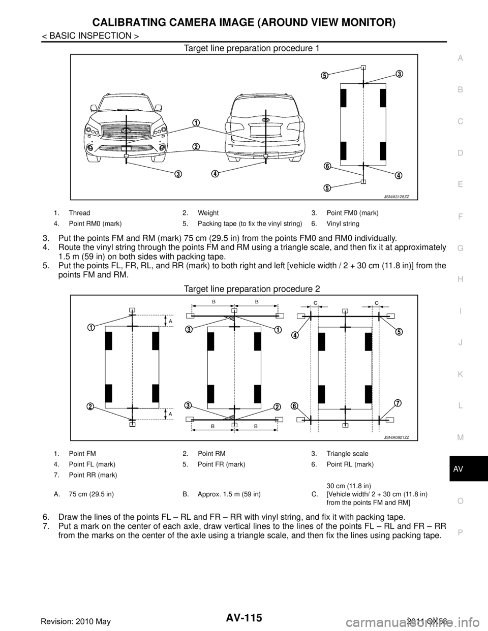 INFINITI QX56 2011 Factory Service Manual
AV
CALIBRATING CAMERA IMAGE (AROUND VIEW MONITOR)
AV-115
< BASIC INSPECTION >
C
D E
F
G H
I
J
K L
M B A
O P
Target line preparation procedure 1
3. Put the points FM and RM (mark) 75 cm (29.5 in) fro INFINITI QX56 2011 Factory Service Manual
AV
CALIBRATING CAMERA IMAGE (AROUND VIEW MONITOR)
AV-115
< BASIC INSPECTION >
C
D E
F
G H
I
J
K L
M B A
O P
Target line preparation procedure 1
3. Put the points FM and RM (mark) 75 cm (29.5 in) fro