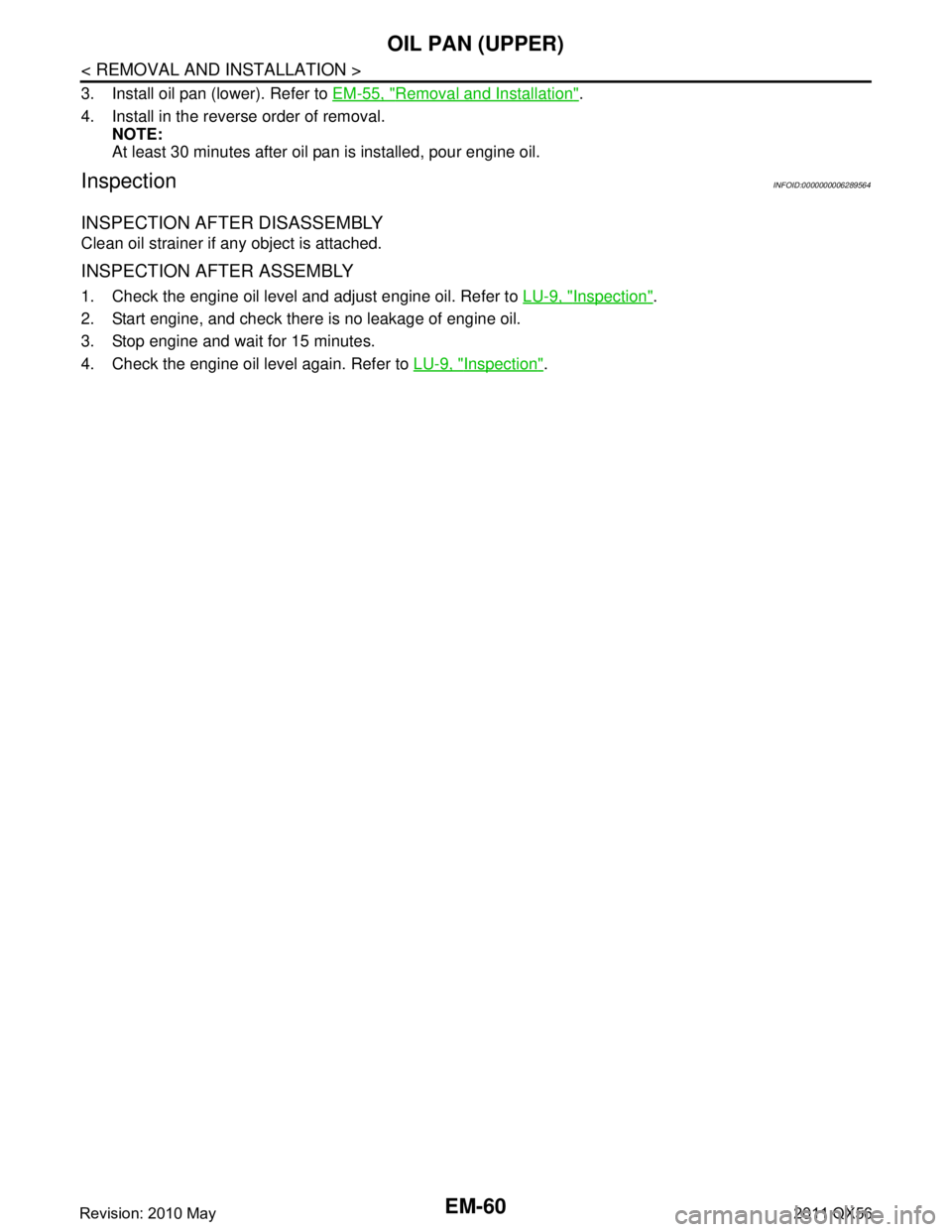 INFINITI QX56 2011 Factory Service Manual
EM-60
< REMOVAL AND INSTALLATION >
OIL PAN (UPPER)
3. Install oil pan (lower). Refer to EM-55, "Removal and Installation".
4. Install in the reverse order of removal. NOTE:
At least 30 minutes after INFINITI QX56 2011 Factory Service Manual
EM-60
< REMOVAL AND INSTALLATION >
OIL PAN (UPPER)
3. Install oil pan (lower). Refer to EM-55, "Removal and Installation".
4. Install in the reverse order of removal. NOTE:
At least 30 minutes after