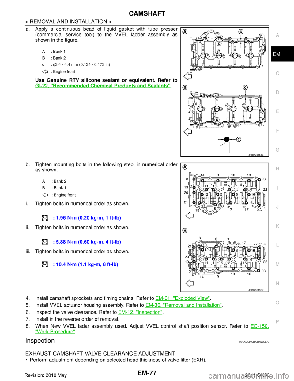 INFINITI QX56 2011 Factory Repair Manual
CAMSHAFTEM-77
< REMOVAL AND INSTALLATION >
C
DE
F
G H
I
J
K L
M A
EM
NP
O
a. Apply a continuous bead of liquid gasket with tube presser
(commercial service tool) to the VVEL ladder assembly as
shown INFINITI QX56 2011 Factory Repair Manual
CAMSHAFTEM-77
< REMOVAL AND INSTALLATION >
C
DE
F
G H
I
J
K L
M A
EM
NP
O
a. Apply a continuous bead of liquid gasket with tube presser
(commercial service tool) to the VVEL ladder assembly as
shown