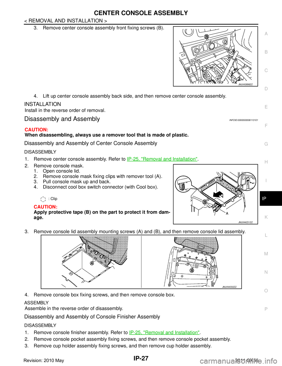 INFINITI QX56 2011 Factory Owners Guide
CENTER CONSOLE ASSEMBLYIP-27
< REMOVAL AND INSTALLATION >
C
DE
F
G H
I
K L
M A
B
IP
N
O P
3. Remove center console assembly front fixing screws (B).
4. Lift up center console assembly back side, and INFINITI QX56 2011 Factory Owners Guide
CENTER CONSOLE ASSEMBLYIP-27
< REMOVAL AND INSTALLATION >
C
DE
F
G H
I
K L
M A
B
IP
N
O P
3. Remove center console assembly front fixing screws (B).
4. Lift up center console assembly back side, and