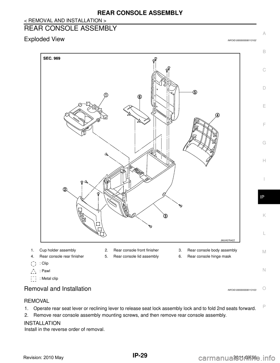 INFINITI QX56 2011 Factory Service Manual
REAR CONSOLE ASSEMBLYIP-29
< REMOVAL AND INSTALLATION >
C
DE
F
G H
I
K L
M A
B
IP
N
O P
REAR CONSOLE ASSEMBLY
Exploded ViewINFOID:0000000006113102
Removal and InstallationINFOID:0000000006113103
REMO INFINITI QX56 2011 Factory Service Manual
REAR CONSOLE ASSEMBLYIP-29
< REMOVAL AND INSTALLATION >
C
DE
F
G H
I
K L
M A
B
IP
N
O P
REAR CONSOLE ASSEMBLY
Exploded ViewINFOID:0000000006113102
Removal and InstallationINFOID:0000000006113103
REMO