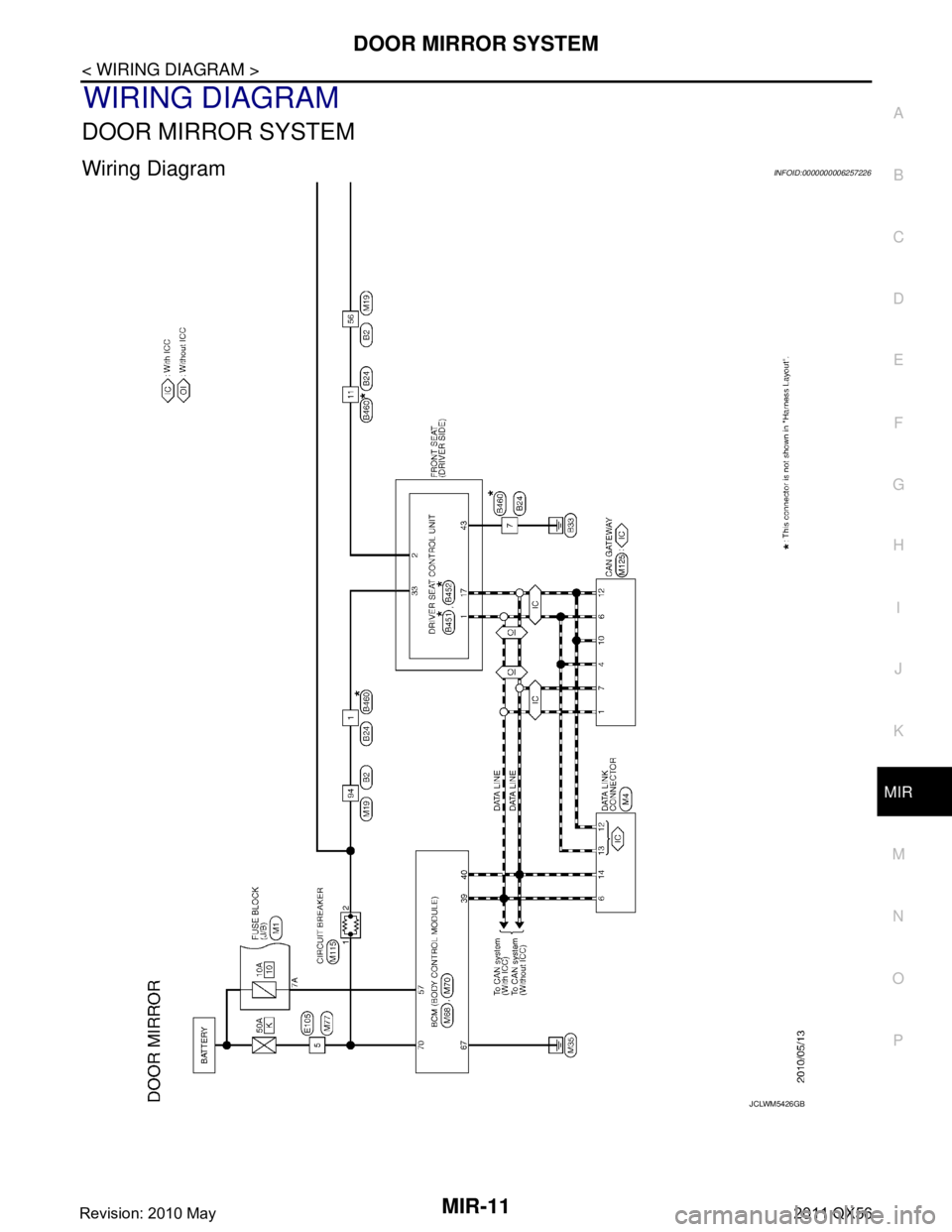 INFINITI QX56 2011 Factory Service Manual
DOOR MIRROR SYSTEMMIR-11
< WIRING DIAGRAM >
C
DE
F
G H
I
J
K
M A
B
MIR
N
O P
WIRING DIAGRAM
DOOR MIRROR SYSTEM
Wiring DiagramINFOID:0000000006257226
JCLWM5426GB
Revision: 2010 May2011 QX56 INFINITI QX56 2011 Factory Service Manual
DOOR MIRROR SYSTEMMIR-11
< WIRING DIAGRAM >
C
DE
F
G H
I
J
K
M A
B
MIR
N
O P
WIRING DIAGRAM
DOOR MIRROR SYSTEM
Wiring DiagramINFOID:0000000006257226
JCLWM5426GB
Revision: 2010 May2011 QX56