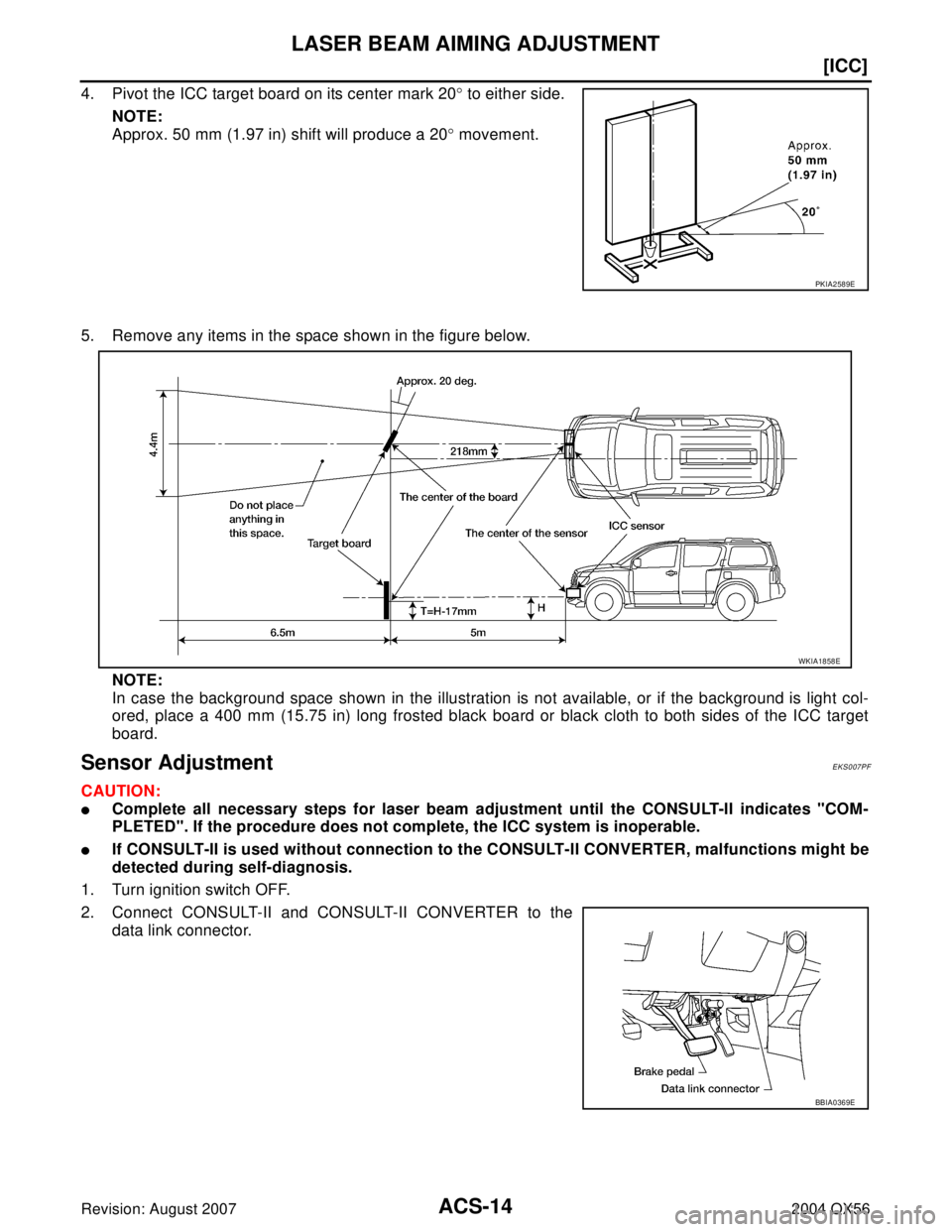 INFINITI QX56 2004  Factory Owners Manual ACS-14
[ICC]
LASER BEAM AIMING ADJUSTMENT
Revision: August 20072004 QX56
4. Pivot the ICC target board on its center mark 20° to either side.
NOTE:
Approx. 50 mm (1.97 in) shift will produce a 20° m