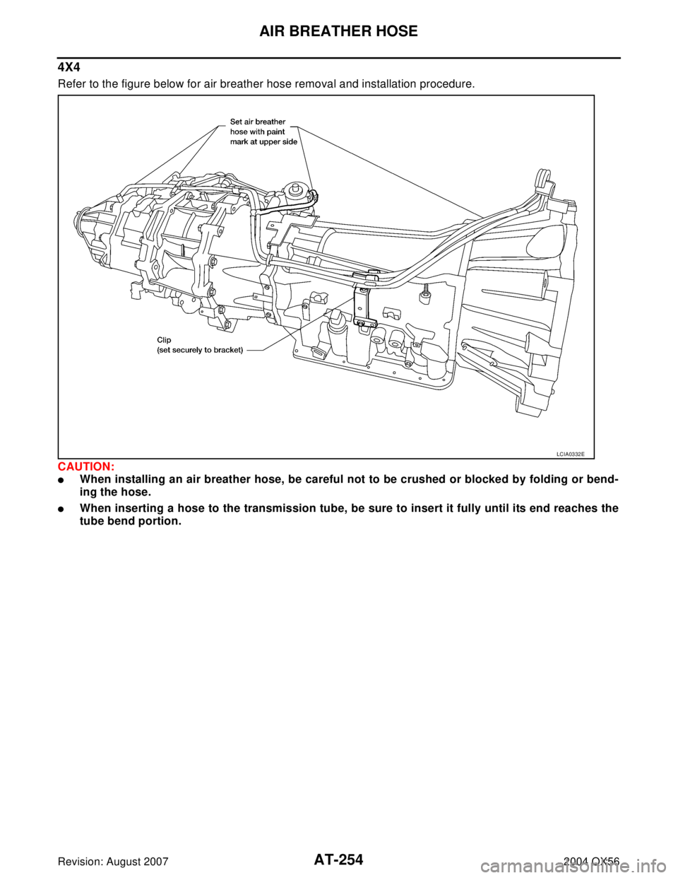 INFINITI QX56 2004  Factory Service Manual AT-254
AIR BREATHER HOSE
Revision: August 20072004 QX56
4X4
Refer to the figure below for air breather hose removal and installation procedure. 
CAUTION:
When installing an air breather hose, be care