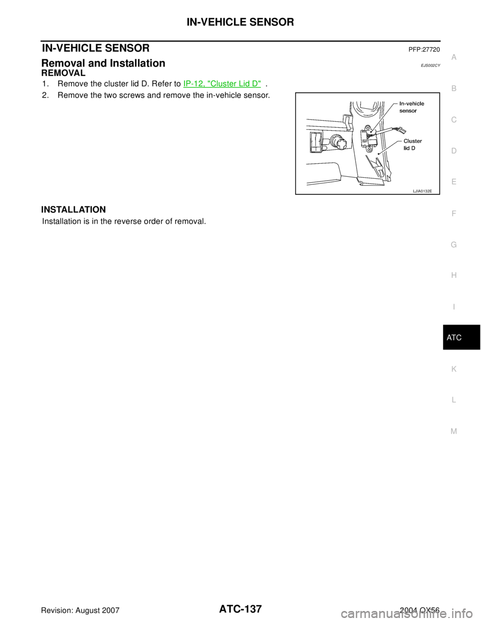 INFINITI QX56 2004 Factory Service Manual IN-VEHICLE SENSOR
ATC-137
C
D
E
F
G
H
I
K
L
MA
B
AT C
Revision: August 20072004 QX56
IN-VEHICLE SENSORPFP:27720
Removal and InstallationEJS002CY
REMOVAL
1. Remove the cluster lid D. Refer to IP-12, "C INFINITI QX56 2004 Factory Service Manual IN-VEHICLE SENSOR
ATC-137
C
D
E
F
G
H
I
K
L
MA
B
AT C
Revision: August 20072004 QX56
IN-VEHICLE SENSORPFP:27720
Removal and InstallationEJS002CY
REMOVAL
1. Remove the cluster lid D. Refer to IP-12, "C