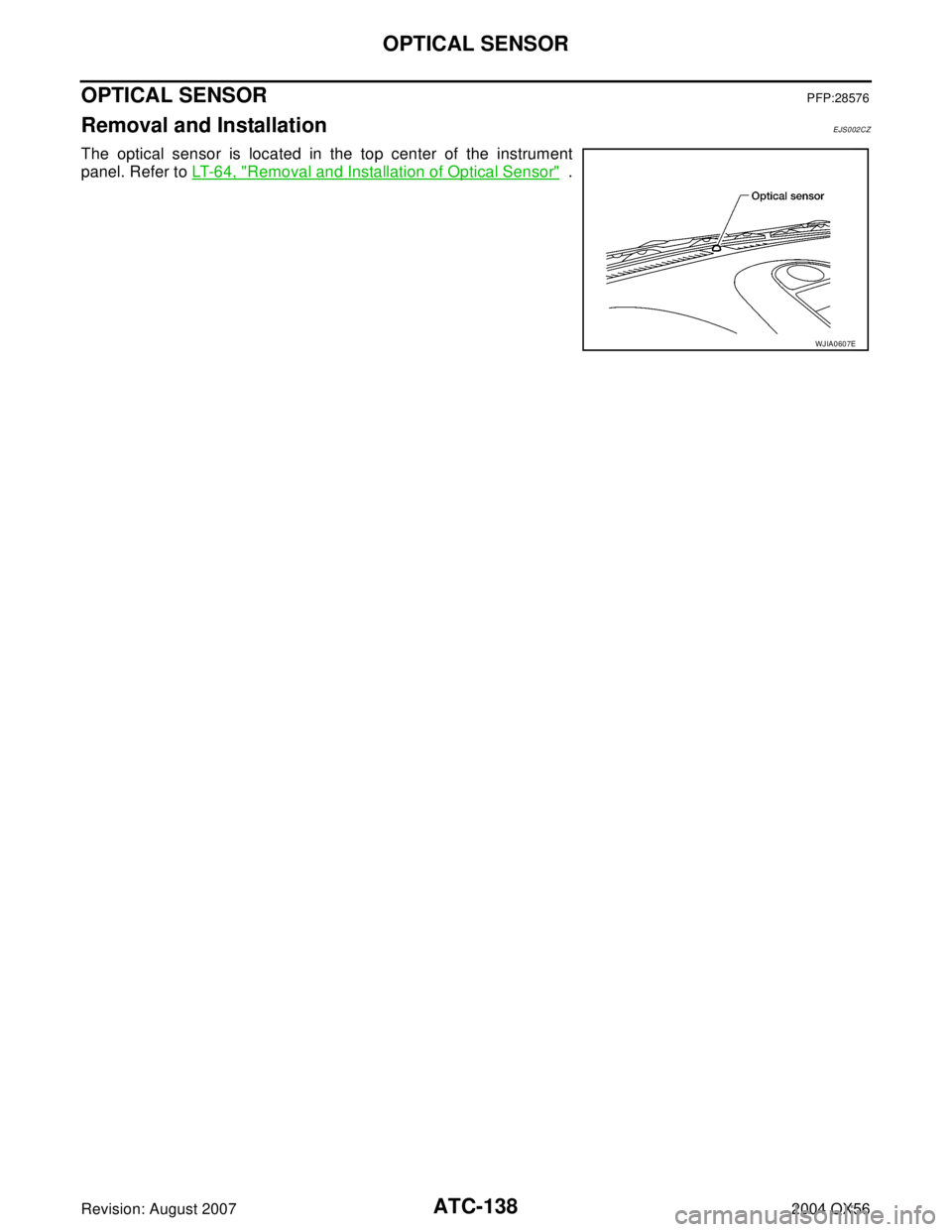 INFINITI QX56 2004 Factory Service Manual ATC-138
OPTICAL SENSOR
Revision: August 20072004 QX56
OPTICAL SENSORPFP:28576
Removal and InstallationEJS002CZ
The optical sensor is located in the top center of the instrument
panel. Refer to LT- 6 4 INFINITI QX56 2004 Factory Service Manual ATC-138
OPTICAL SENSOR
Revision: August 20072004 QX56
OPTICAL SENSORPFP:28576
Removal and InstallationEJS002CZ
The optical sensor is located in the top center of the instrument
panel. Refer to LT- 6 4