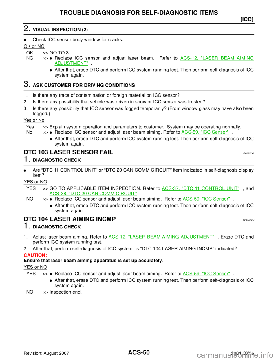 INFINITI QX56 2004  Factory Service Manual ACS-50
[ICC]
TROUBLE DIAGNOSIS FOR SELF-DIAGNOSTIC ITEMS
Revision: August 20072004 QX56
2. VISUAL INSPECTION (2)
Check ICC sensor body window for cracks.
OK or NG
OK >> GO TO 3.
NG >>
Replace ICC se