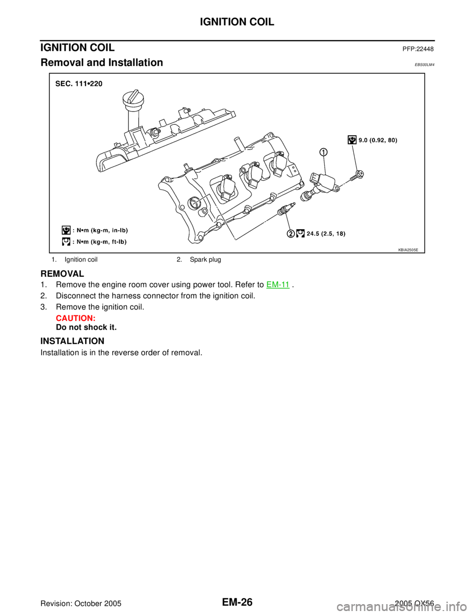 INFINITI QX4 2005  Factory Service Manual EM-26Revision: October 2005
IGNITION COIL
2005 QX56
IGNITION COILPFP:22448
Removal and InstallationEBS00LM4
REMOVAL
1. Remove the engine room cover using power tool. Refer to EM-11 .
2. Disconnect the