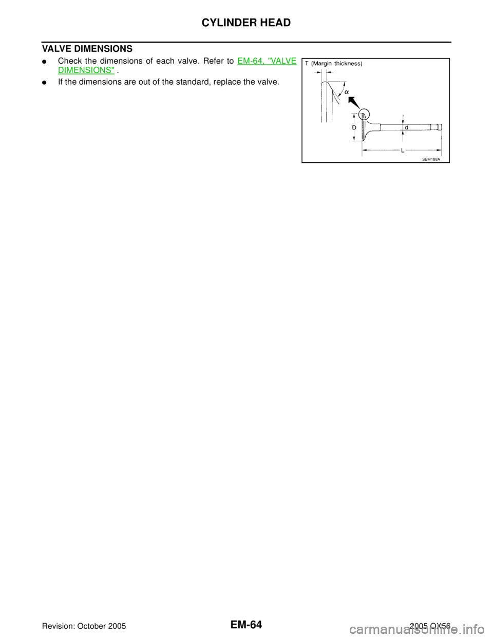 INFINITI QX4 2005  Factory Service Manual EM-64Revision: October 2005
CYLINDER HEAD
2005 QX56
VALVE DIMENSIONS
Check the dimensions of each valve. Refer to EM-64, "VA LV E
DIMENSIONS" .
If the dimensions are out of the standard, replace the