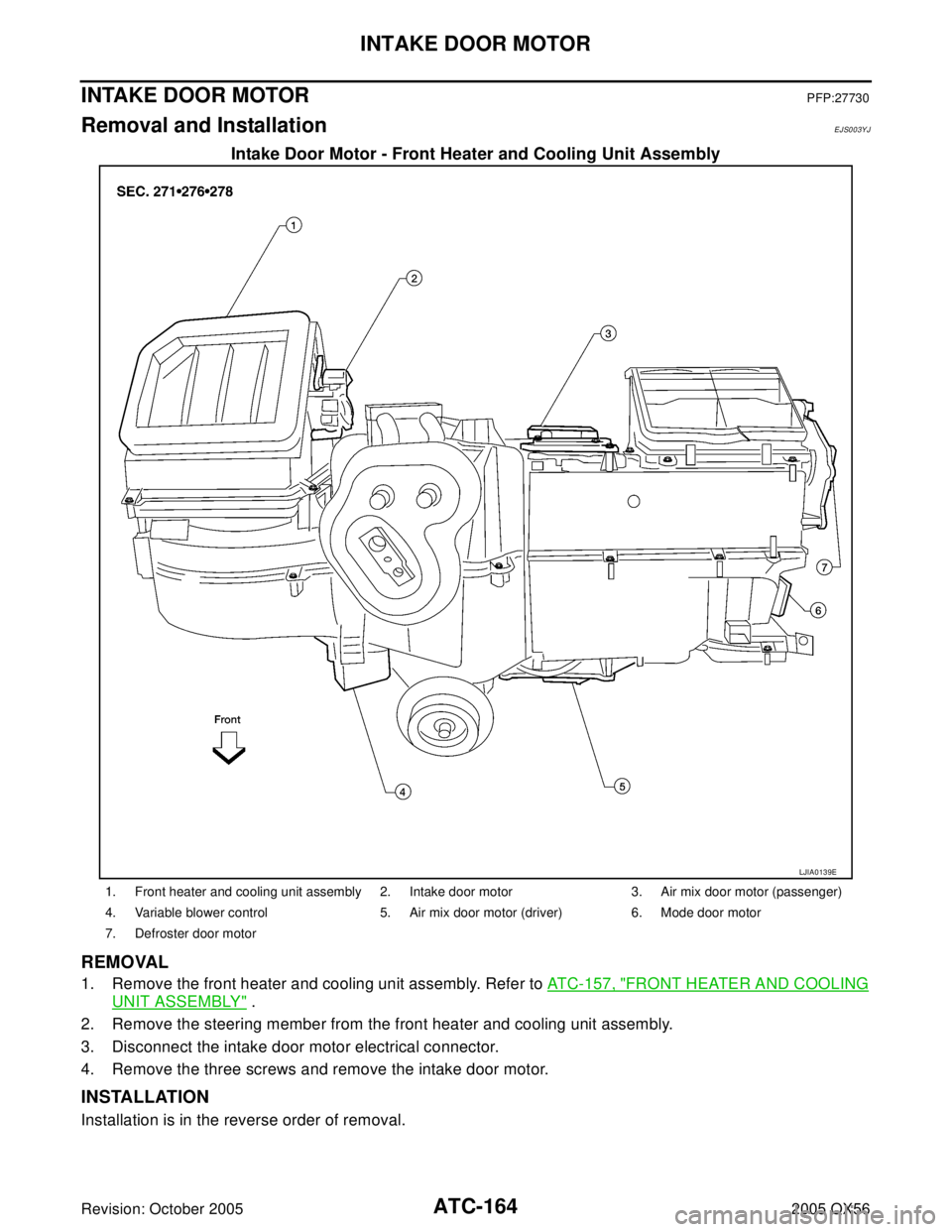 INFINITI QX4 2005 Factory Service Manual ATC-164
INTAKE DOOR MOTOR
Revision: October 20052005 QX56
INTAKE DOOR MOTORPFP:27730
Removal and InstallationEJS003YJ
Intake Door Motor - Front Heater and Cooling Unit Assembly
REMOVAL
1. Remove the f INFINITI QX4 2005 Factory Service Manual ATC-164
INTAKE DOOR MOTOR
Revision: October 20052005 QX56
INTAKE DOOR MOTORPFP:27730
Removal and InstallationEJS003YJ
Intake Door Motor - Front Heater and Cooling Unit Assembly
REMOVAL
1. Remove the f