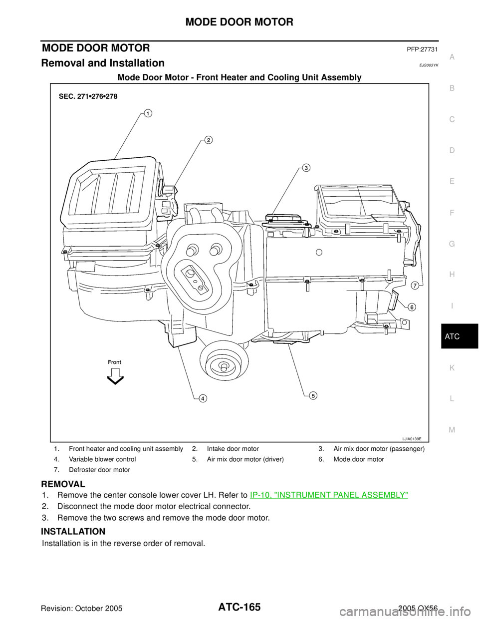 INFINITI QX4 2005 Factory Service Manual MODE DOOR MOTOR
ATC-165
C
D
E
F
G
H
I
K
L
MA
B
AT C
Revision: October 20052005 QX56
MODE DOOR MOTORPFP:27731
Removal and InstallationEJS003YK
Mode Door Motor - Front Heater and Cooling Unit Assembly
R INFINITI QX4 2005 Factory Service Manual MODE DOOR MOTOR
ATC-165
C
D
E
F
G
H
I
K
L
MA
B
AT C
Revision: October 20052005 QX56
MODE DOOR MOTORPFP:27731
Removal and InstallationEJS003YK
Mode Door Motor - Front Heater and Cooling Unit Assembly
R