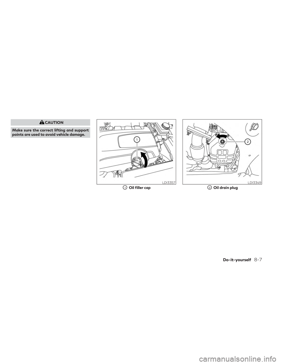 INFINITI QX60 2023  Owners Manual CAUTION
Make sure the correct lifting and support
points are used to avoid vehicle damage.
LDI3357
O1Oil filler cap
LDI3349
O2Oil drain plug
Do-it-yourself8-7 