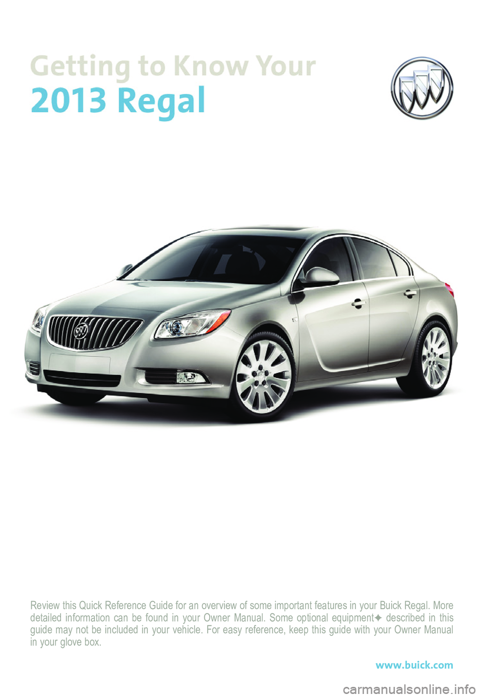 BUICK REGAL 2013  Get To Know Guide Review this Quick Reference Guide for an overview of some important feat\
ures in your Buick Regal. More detailed information can be found in your Owner Manual. Some optional eq\
uipmentF described in