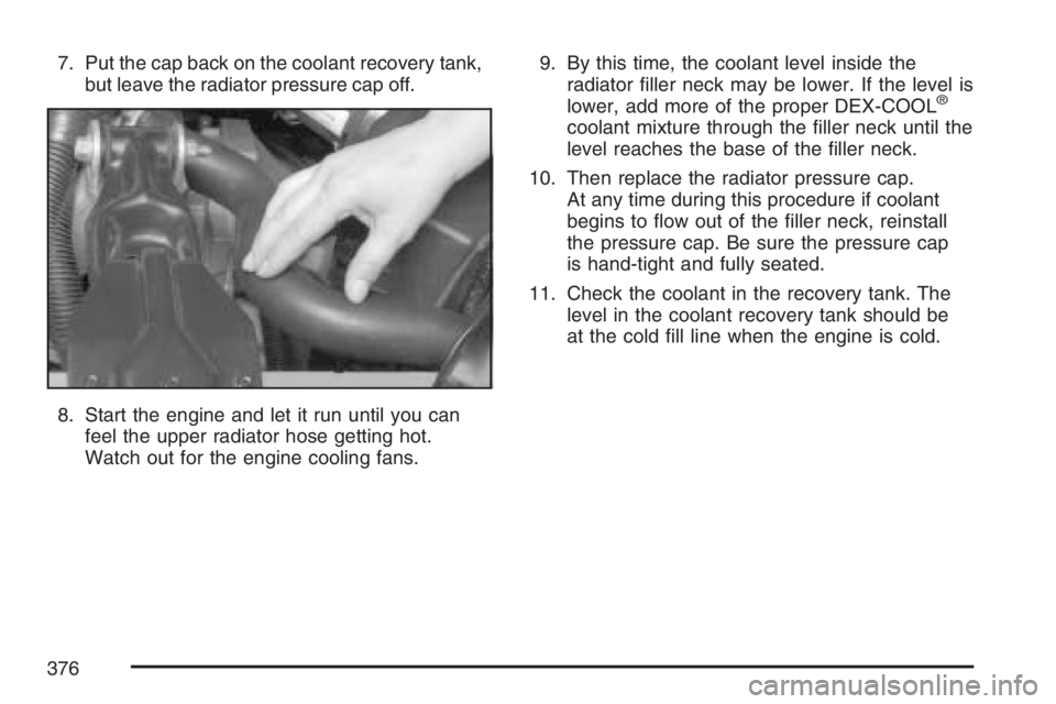 BUICK LACROSSE 2007  Owners Manual 7. Put the cap back on the coolant recovery tank,
but leave the radiator pressure cap off.
8. Start the engine and let it run until you can
feel the upper radiator hose getting hot.
Watch out for the 