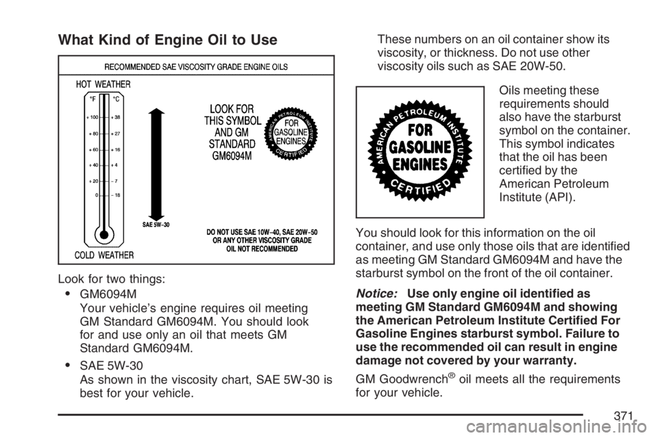BUICK RAINIER 2007 Owners Manual What Kind of Engine Oil to Use
Look for two things:
GM6094M
Your vehicle’s engine requires oil meeting
GM Standard GM6094M. You should look
for and use only an oil that meets GM
Standard GM6094M.
BUICK RAINIER 2007 Owners Manual What Kind of Engine Oil to Use
Look for two things:
GM6094M
Your vehicle’s engine requires oil meeting
GM Standard GM6094M. You should look
for and use only an oil that meets GM
Standard GM6094M.
