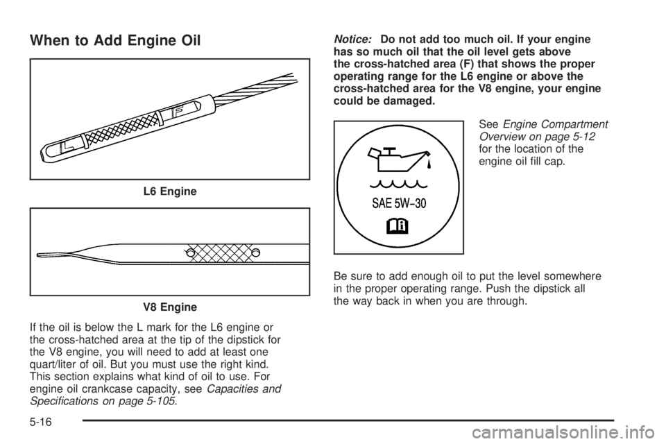 BUICK RAINIER 2006 Owners Manual When to Add Engine Oil
If the oil is below the L mark for the L6 engine or
the cross-hatched area at the tip of the dipstick for
the V8 engine, you will need to add at least one
quart/liter of oil. Bu BUICK RAINIER 2006 Owners Manual When to Add Engine Oil
If the oil is below the L mark for the L6 engine or
the cross-hatched area at the tip of the dipstick for
the V8 engine, you will need to add at least one
quart/liter of oil. Bu
