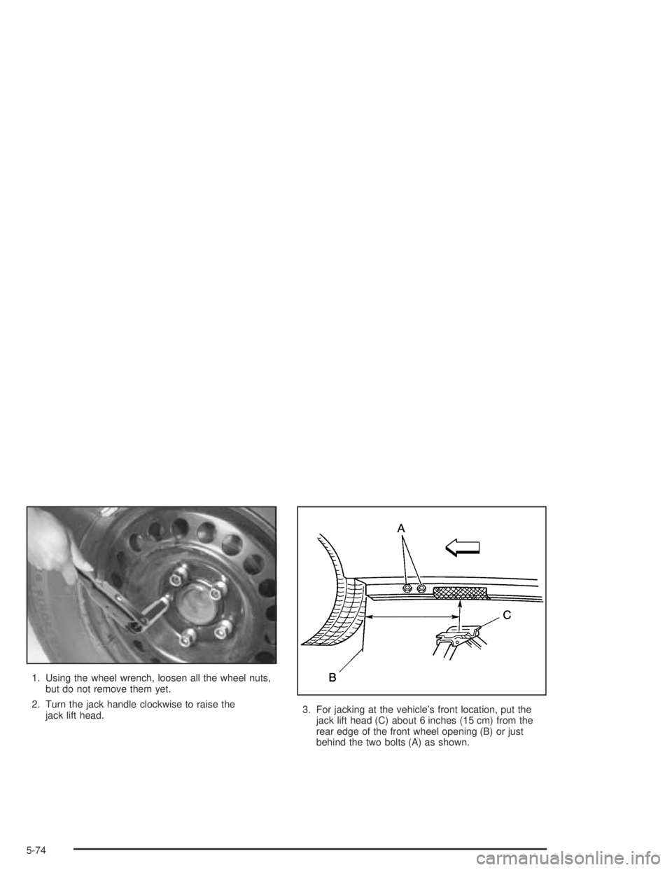 BUICK CENTURY 2005  Owners Manual 1. Using the wheel wrench, loosen all the wheel nuts,
but do not remove them yet.
2. Turn the jack handle clockwise to raise the
jack lift head.3. For jacking at the vehicle’s front location, put th