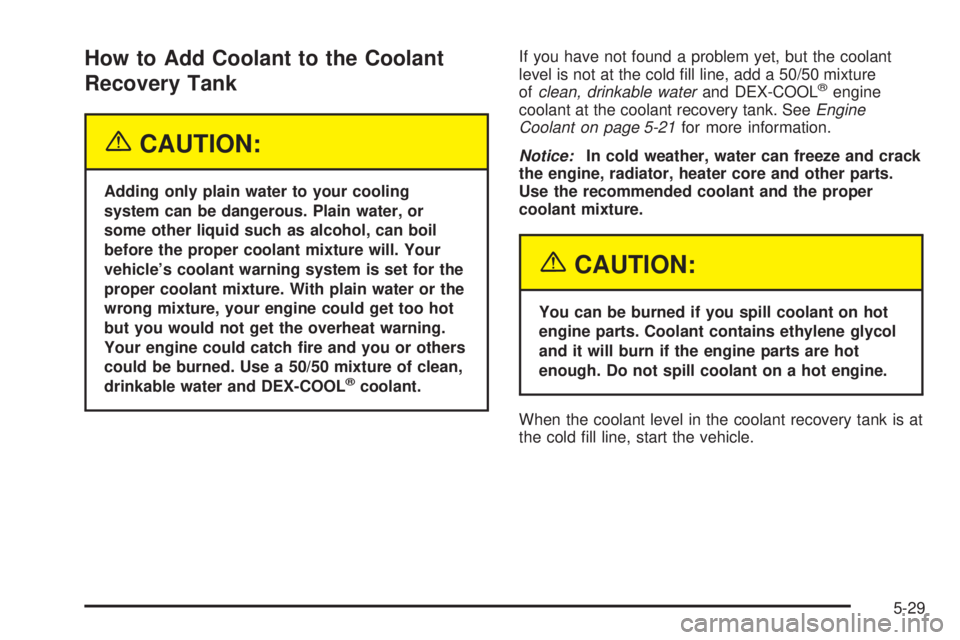 BUICK LACROSSE 2005  Owners Manual How to Add Coolant to the Coolant
Recovery Tank
{CAUTION:
Adding only plain water to your cooling
system can be dangerous. Plain water, or
some other liquid such as alcohol, can boil
before the proper