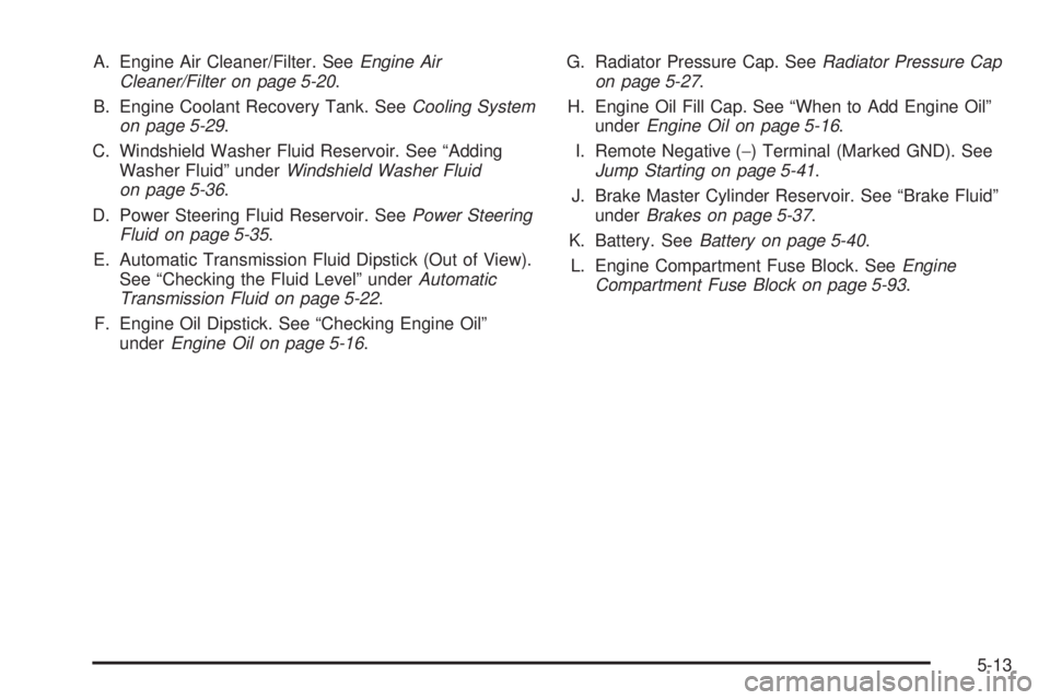 BUICK RAINIER 2005  Owners Manual A. Engine Air Cleaner/Filter. SeeEngine Air
Cleaner/Filter on page 5-20.
B. Engine Coolant Recovery Tank. SeeCooling System
on page 5-29.
C. Windshield Washer Fluid Reservoir. See “Adding
Washer Flu