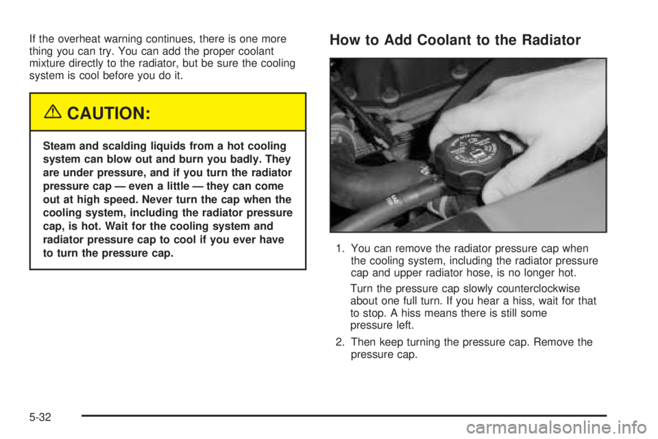 BUICK RAINIER 2005  Owners Manual If the overheat warning continues, there is one more
thing you can try. You can add the proper coolant
mixture directly to the radiator, but be sure the cooling
system is cool before you do it.
{CAUTI