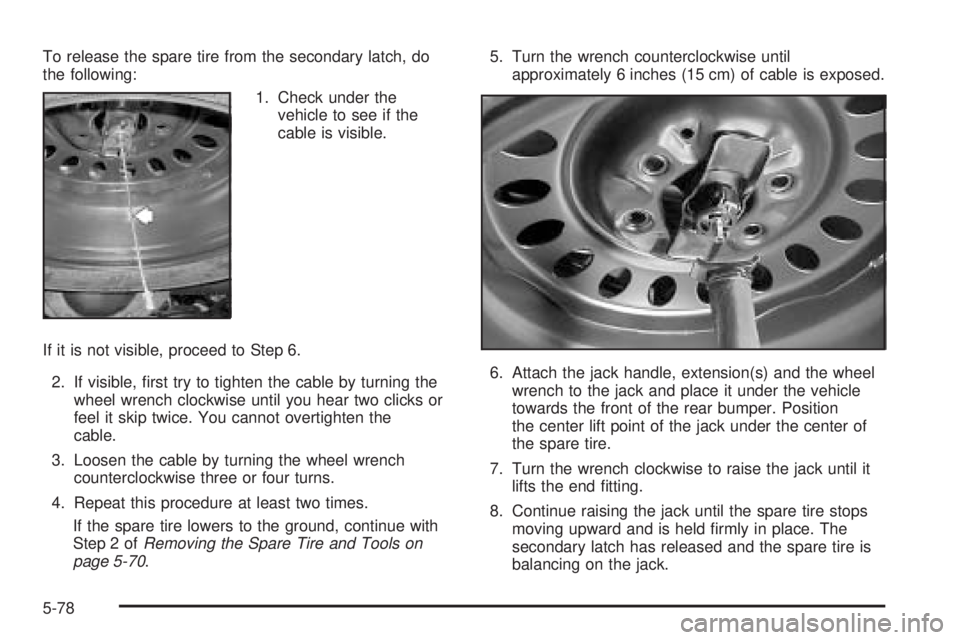 BUICK RAINIER 2005  Owners Manual To release the spare tire from the secondary latch, do
the following:
1. Check under the
vehicle to see if the
cable is visible.
If it is not visible, proceed to Step 6.
2. If visible, �rst try to tig