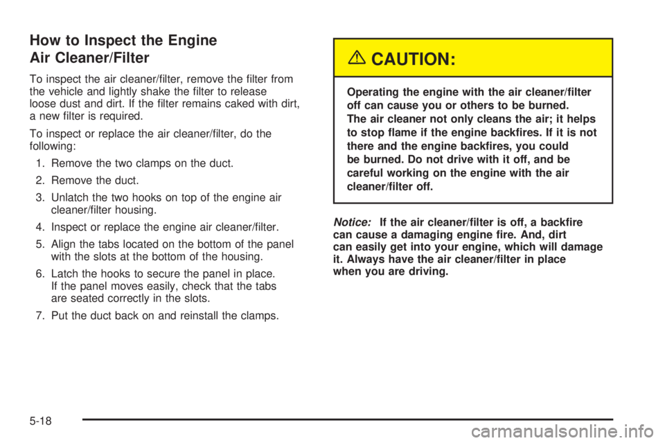BUICK TERRAZA 2005 Manual Online How to Inspect the Engine
Air Cleaner/Filter
To inspect the air cleaner/�lter, remove the �lter from
the vehicle and lightly shake the �lter to release
loose dust and dirt. If the �lter remains caked 