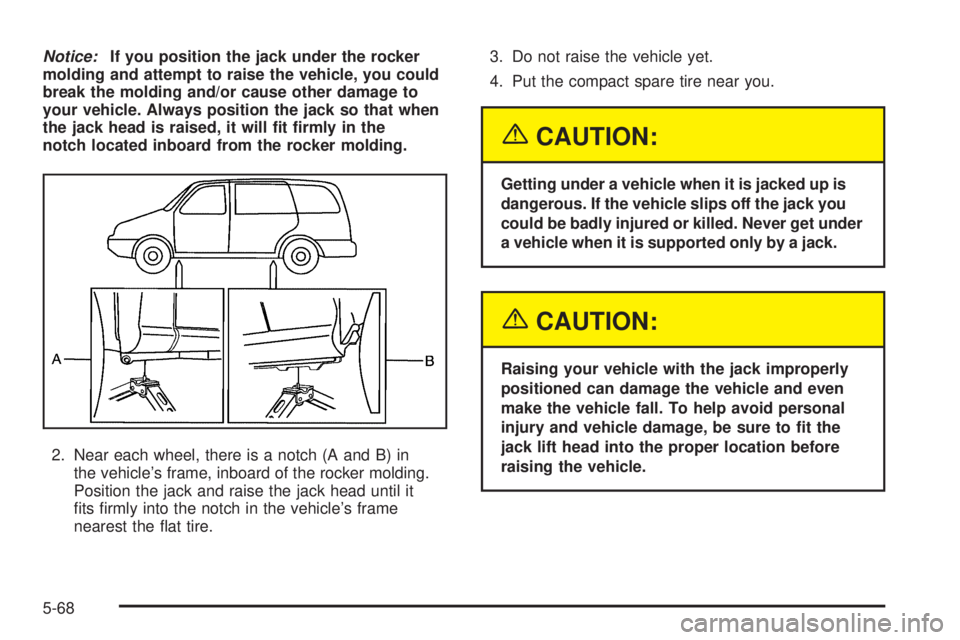 BUICK TERRAZA 2005  Owners Manual Notice:If you position the jack under the rocker
molding and attempt to raise the vehicle, you could
break the molding and/or cause other damage to
your vehicle. Always position the jack so that when
