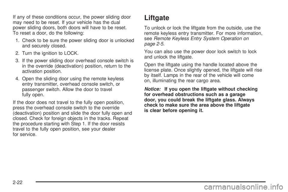 BUICK TERRAZA 2005 Owners Manual If any of these conditions occur, the power sliding door
may need to be reset. If your vehicle has the dual
power sliding doors, both doors will have to be reset.
To reset a door, do the following:
1. BUICK TERRAZA 2005 Owners Manual If any of these conditions occur, the power sliding door
may need to be reset. If your vehicle has the dual
power sliding doors, both doors will have to be reset.
To reset a door, do the following:
1.