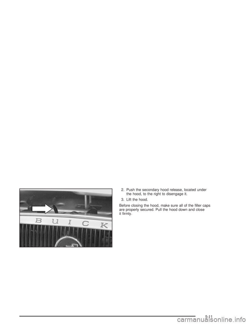 BUICK CENTURY 2004  Owners Manual 2. Push the secondary hood release, located under
the hood, to the right to disengage it.
3. Lift the hood.
Before closing the hood, make sure all of the �ller caps
are properly secured. Pull the hood