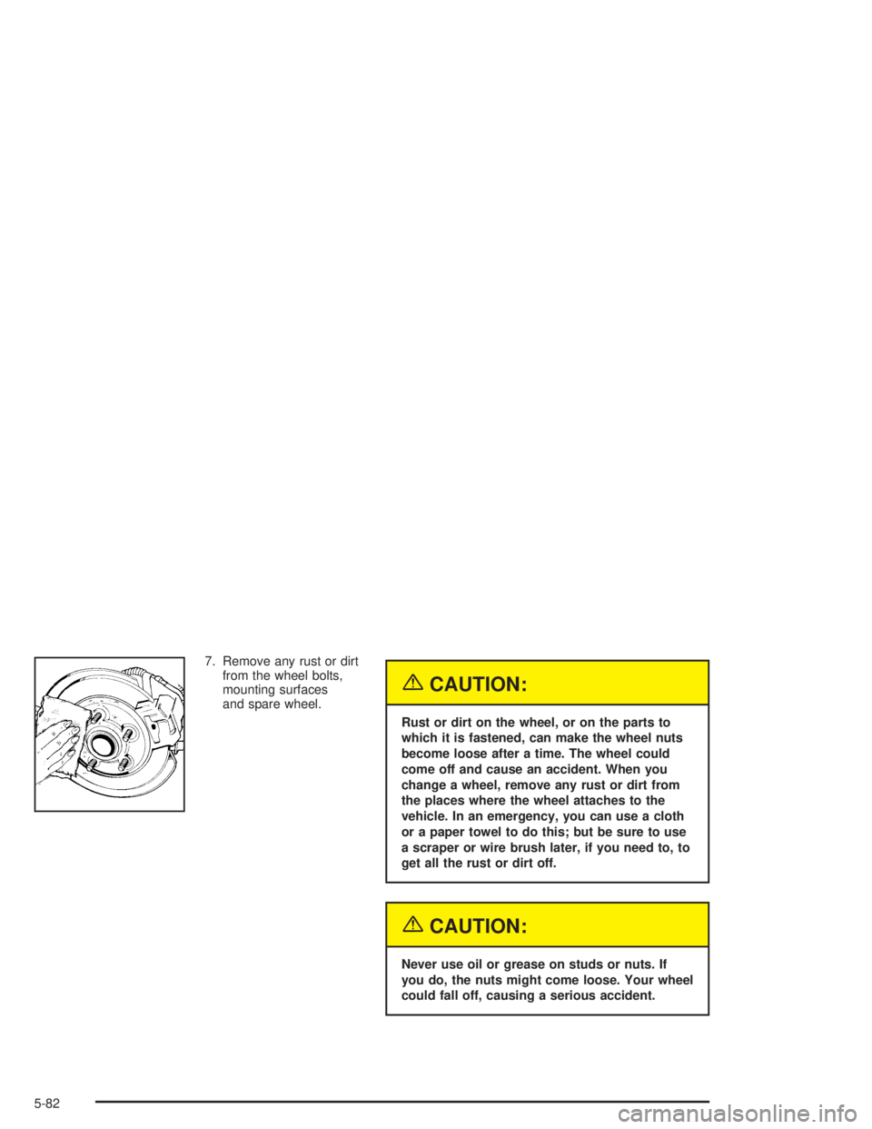 BUICK CENTURY 2004  Owners Manual 7. Remove any rust or dirt
from the wheel bolts,
mounting surfaces
and spare wheel.
{CAUTION:
Rust or dirt on the wheel, or on the parts to
which it is fastened, can make the wheel nuts
become loose a