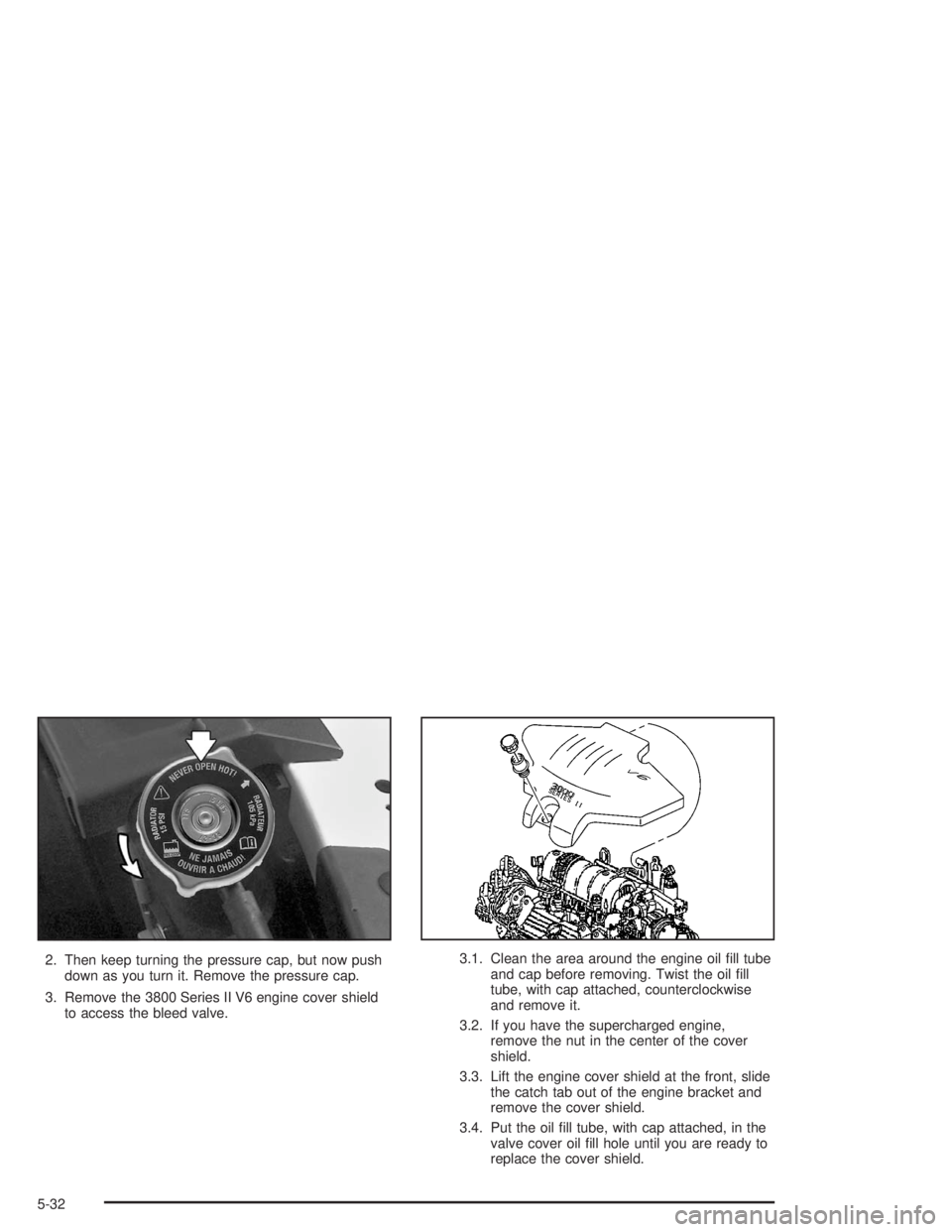 BUICK LESABRE 2004  Owners Manual 2. Then keep turning the pressure cap, but now push
down as you turn it. Remove the pressure cap.
3. Remove the 3800 Series II V6 engine cover shield
to access the bleed valve.3.1. Clean the area arou