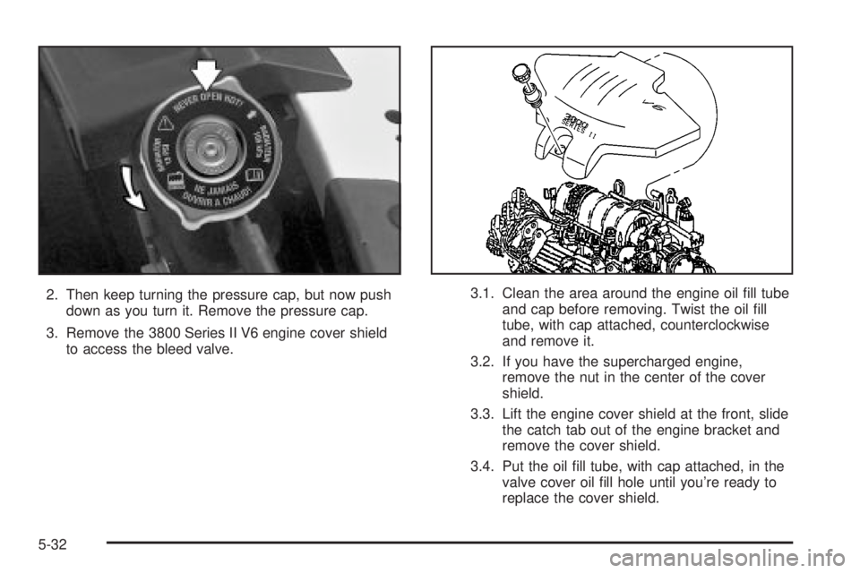 BUICK LESABRE 2003  Owners Manual 2. Then keep turning the pressure cap, but now push
down as you turn it. Remove the pressure cap.
3. Remove the 3800 Series II V6 engine cover shield
to access the bleed valve.3.1. Clean the area arou