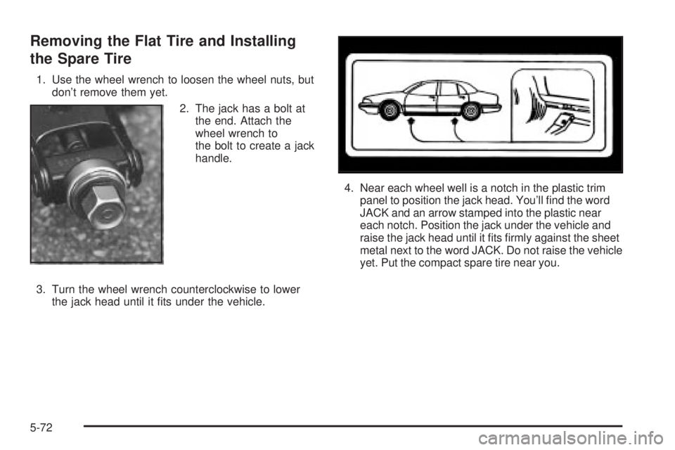 BUICK PARK AVENUE 2003 Owners Manual Removing the Flat Tire and Installing
the Spare Tire
1. Use the wheel wrench to loosen the wheel nuts, but
dont remove them yet.
2. The jack has a bolt at
the end. Attach the
wheel wrench to
the bolt BUICK PARK AVENUE 2003 Owners Manual Removing the Flat Tire and Installing
the Spare Tire
1. Use the wheel wrench to loosen the wheel nuts, but
dont remove them yet.
2. The jack has a bolt at
the end. Attach the
wheel wrench to
the bolt