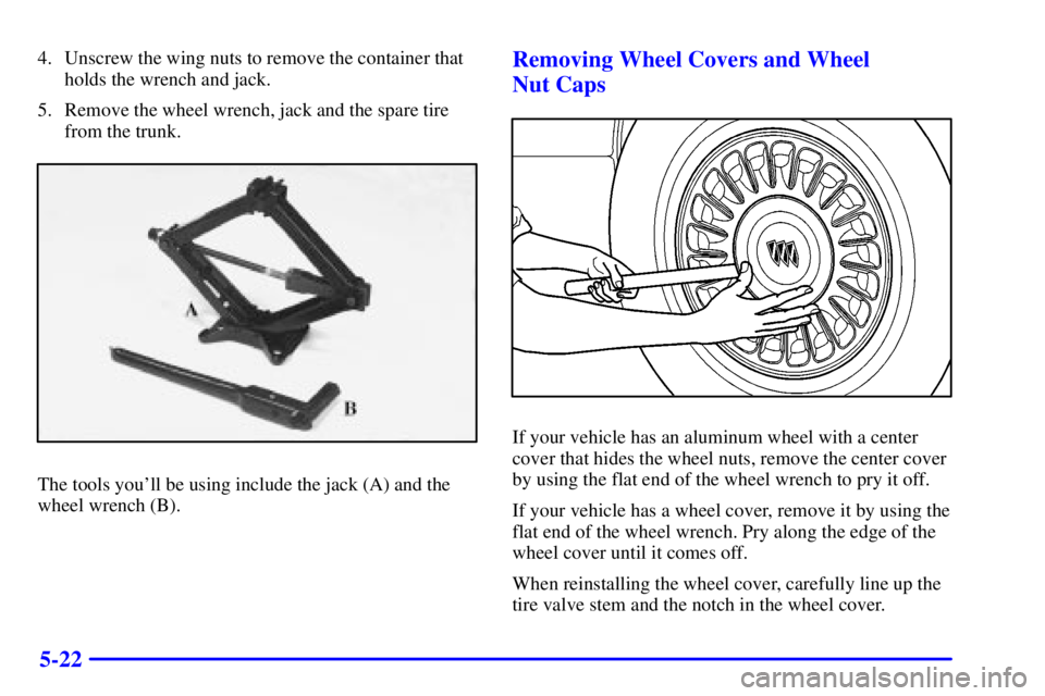 BUICK LESABRE 2002  Owners Manual 5-22
4. Unscrew the wing nuts to remove the container that
holds the wrench and jack.
5. Remove the wheel wrench, jack and the spare tire
from the trunk.
The tools youll be using include the jack (A)