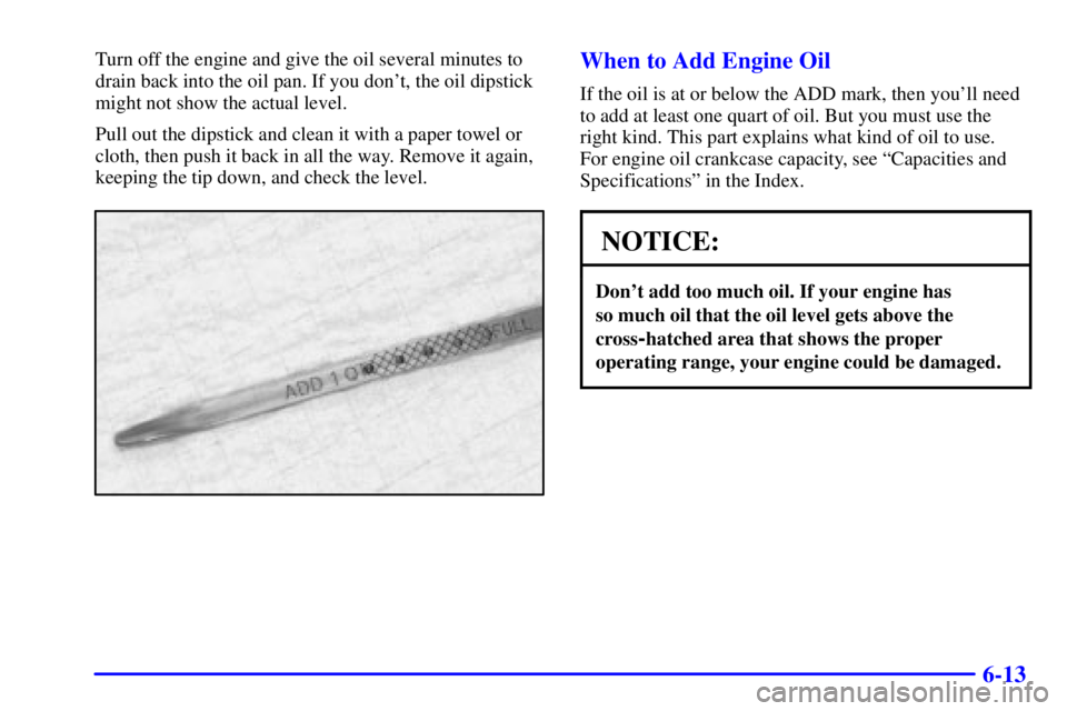 BUICK REGAL 2002 Owners Guide 6-13
Turn off the engine and give the oil several minutes to
drain back into the oil pan. If you dont, the oil dipstick
might not show the actual level.
Pull out the dipstick and clean it with a pape
