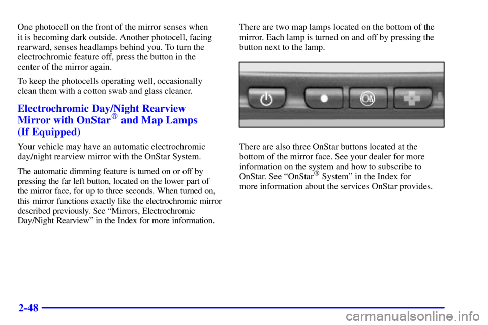 BUICK CENTURY 2001 User Guide 2-48
One photocell on the front of the mirror senses when 
it is becoming dark outside. Another photocell, facing
rearward, senses headlamps behind you. To turn the
electrochromic feature off, press t