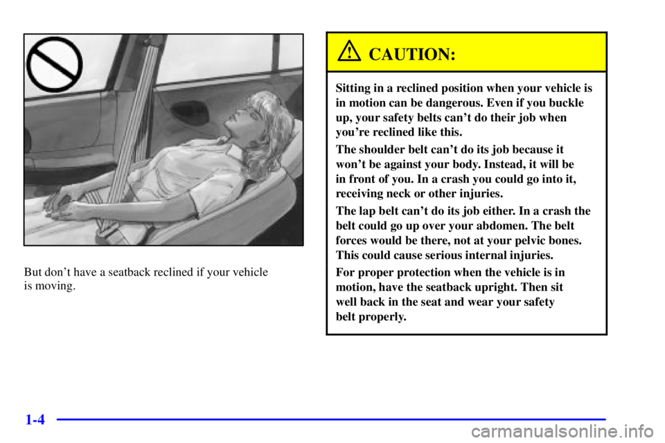 BUICK CENTURY 2001 User Guide 1-4
But dont have a seatback reclined if your vehicle 
is moving.
CAUTION:
Sitting in a reclined position when your vehicle is
in motion can be dangerous. Even if you buckle
up, your safety belts can