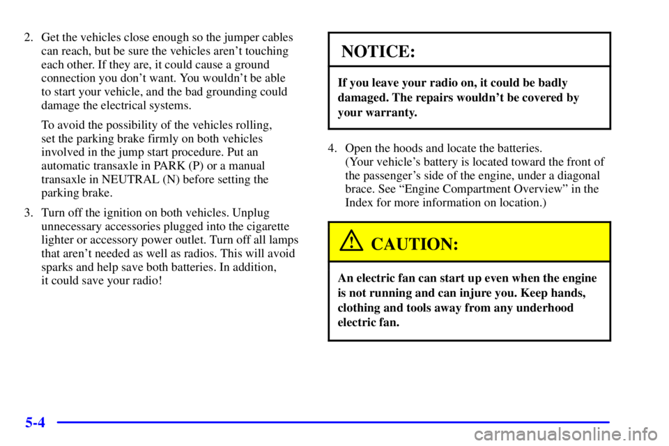 BUICK CENTURY 2001 Owners Manual 5-4
2. Get the vehicles close enough so the jumper cables
can reach, but be sure the vehicles arent touching
each other. If they are, it could cause a ground
connection you dont want. You wouldnt b BUICK CENTURY 2001 Owners Manual 5-4
2. Get the vehicles close enough so the jumper cables
can reach, but be sure the vehicles arent touching
each other. If they are, it could cause a ground
connection you dont want. You wouldnt b