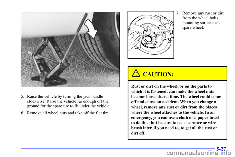 BUICK CENTURY 2001 User Guide 5-27
5. Raise the vehicle by turning the jack handle
clockwise. Raise the vehicle far enough off the
ground for the spare tire to fit under the vehicle.
6. Remove all wheel nuts and take off the flat 