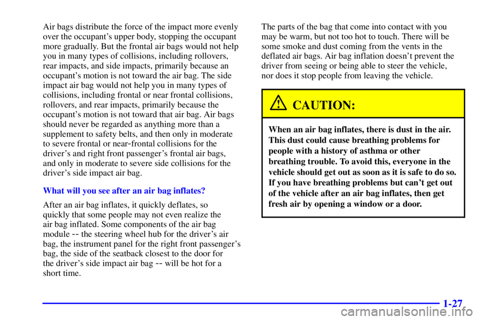 BUICK CENTURY 2001  Owners Manual 1-27
Air bags distribute the force of the impact more evenly
over the occupants upper body, stopping the occupant
more gradually. But the frontal air bags would not help
you in many types of collisio