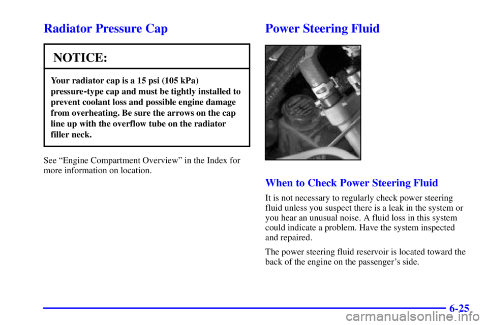 BUICK LESABRE 2001 Owners Guide 6-25
Radiator Pressure Cap
NOTICE:
Your radiator cap is a 15 psi (105 kPa)
pressure
-type cap and must be tightly installed to
prevent coolant loss and possible engine damage
from overheating. Be sure