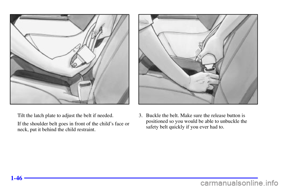 BUICK PARK AVENUE 2001 Workshop Manual 1-46
Tilt the latch plate to adjust the belt if needed.
If the shoulder belt goes in front of the childs face or
neck, put it behind the child restraint.3. Buckle the belt. Make sure the release butt BUICK PARK AVENUE 2001 Workshop Manual 1-46
Tilt the latch plate to adjust the belt if needed.
If the shoulder belt goes in front of the childs face or
neck, put it behind the child restraint.3. Buckle the belt. Make sure the release butt