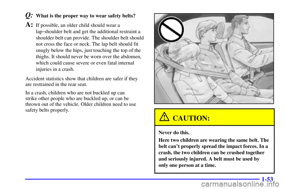 BUICK PARK AVENUE 2001 Repair Manual 1-53
Q:What is the proper way to wear safety belts?
A:If possible, an older child should wear a
lap
-shoulder belt and get the additional restraint a
shoulder belt can provide. The shoulder belt shoul BUICK PARK AVENUE 2001 Repair Manual 1-53
Q:What is the proper way to wear safety belts?
A:If possible, an older child should wear a
lap
-shoulder belt and get the additional restraint a
shoulder belt can provide. The shoulder belt shoul