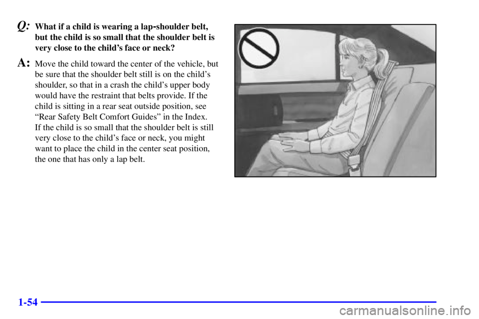 BUICK PARK AVENUE 2001 Repair Manual 1-54
Q:What if a child is wearing a lap-shoulder belt,
but the child is so small that the shoulder belt is
very close to the childs face or neck?
A:Move the child toward the center of the vehicle, bu BUICK PARK AVENUE 2001 Repair Manual 1-54
Q:What if a child is wearing a lap-shoulder belt,
but the child is so small that the shoulder belt is
very close to the childs face or neck?
A:Move the child toward the center of the vehicle, bu