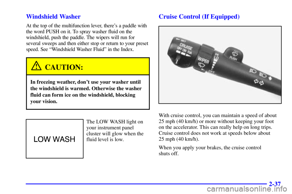 BUICK CENTURY 2000  Owners Manual 2-37 Windshield Washer
At the top of the multifunction lever, theres a paddle with
the word PUSH on it. To spray washer fluid on the
windshield, push the paddle. The wipers will run for
several sweep