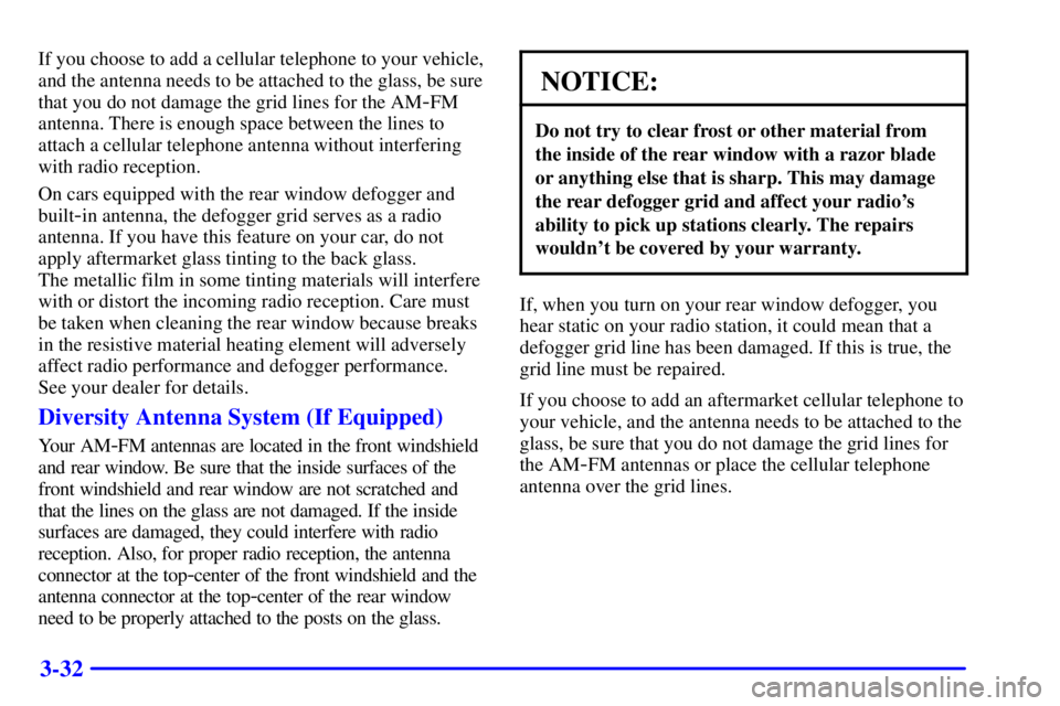 BUICK CENTURY 2000  Owners Manual 3-32
If you choose to add a cellular telephone to your vehicle,
and the antenna needs to be attached to the glass, be sure
that you do not damage the grid lines for the AM
-FM
antenna. There is enough