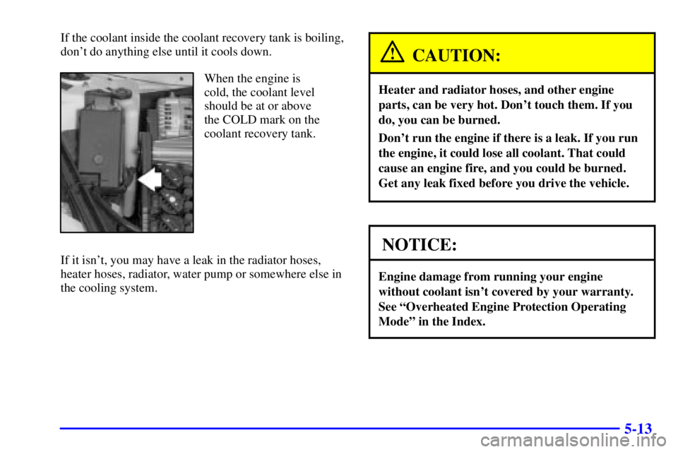 BUICK CENTURY 2000  Owners Manual 5-13
If the coolant inside the coolant recovery tank is boiling,
dont do anything else until it cools down.
When the engine is
cold, the coolant level
should be at or above
the COLD mark on the
coola