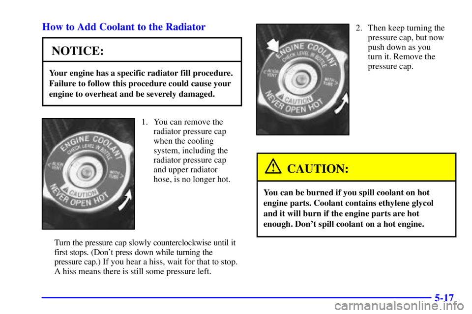 BUICK CENTURY 2000  Owners Manual 5-17 How to Add Coolant to the Radiator
NOTICE:
Your engine has a specific radiator fill procedure.
Failure to follow this procedure could cause your
engine to overheat and be severely damaged.
1. You